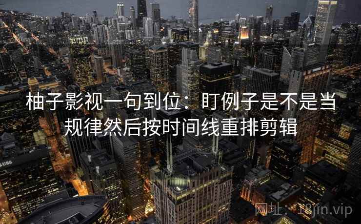 柚子影视一句到位：盯例子是不是当规律然后按时间线重排剪辑