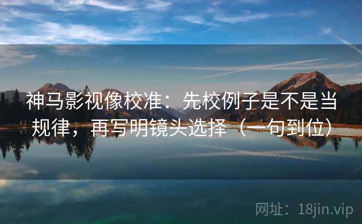 神马影视像校准：先校例子是不是当规律，再写明镜头选择（一句到位）