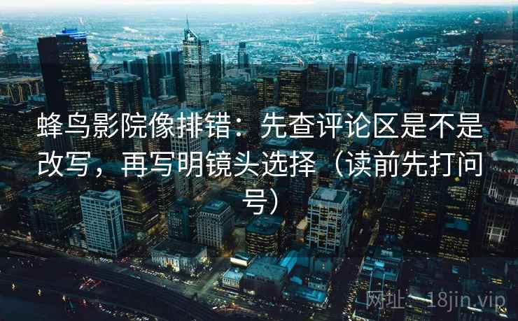 蜂鸟影院像排错：先查评论区是不是改写，再写明镜头选择（读前先打问号）