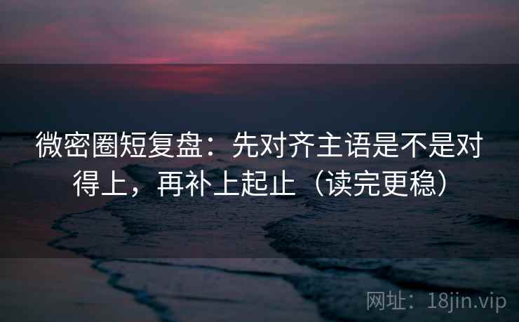 微密圈短复盘：先对齐主语是不是对得上，再补上起止（读完更稳）