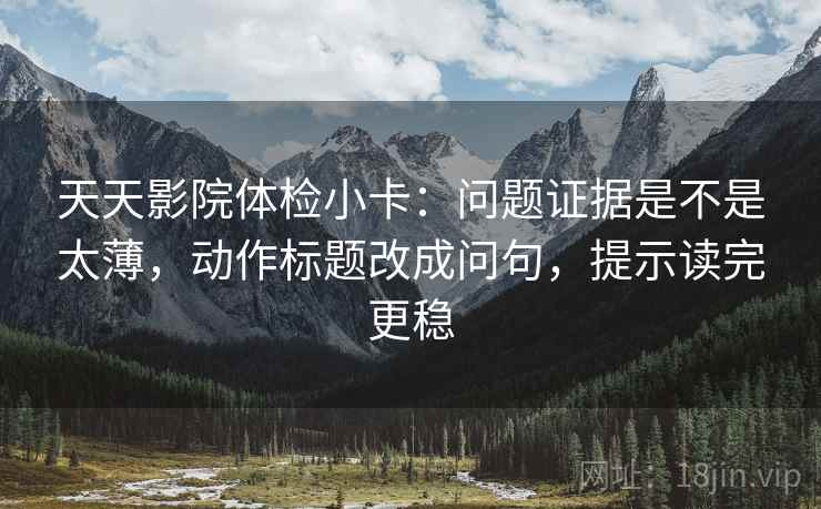 天天影院体检小卡：问题证据是不是太薄，动作标题改成问句，提示读完更稳
