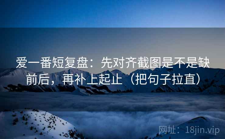 爱一番短复盘：先对齐截图是不是缺前后，再补上起止（把句子拉直）