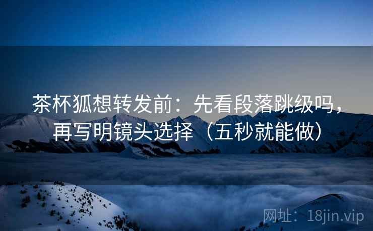 茶杯狐想转发前：先看段落跳级吗，再写明镜头选择（五秒就能做）