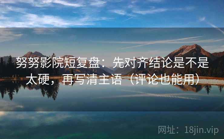 努努影院短复盘：先对齐结论是不是太硬，再写清主语（评论也能用）