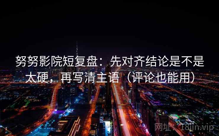 努努影院短复盘：先对齐结论是不是太硬，再写清主语（评论也能用）
