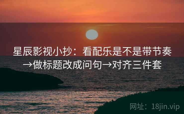 星辰影视小抄：看配乐是不是带节奏→做标题改成问句→对齐三件套