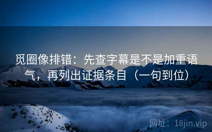 觅圈像排错：先查字幕是不是加重语气，再列出证据条目（一句到位）