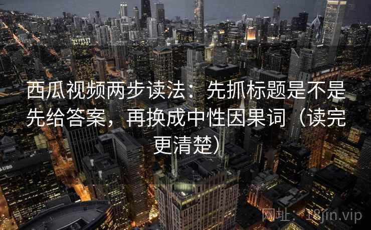 西瓜视频两步读法：先抓标题是不是先给答案，再换成中性因果词（读完更清楚）