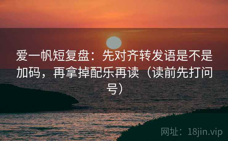 爱一帆短复盘：先对齐转发语是不是加码，再拿掉配乐再读（读前先打问号）