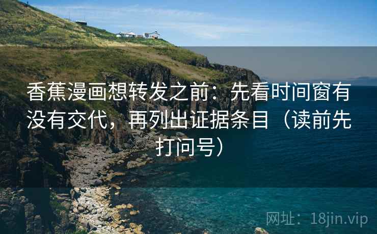 香蕉漫画想转发之前：先看时间窗有没有交代，再列出证据条目（读前先打问号）