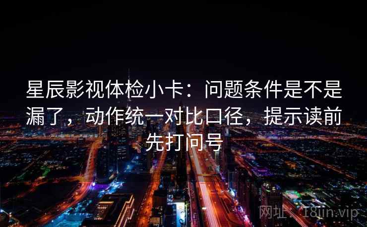 星辰影视体检小卡：问题条件是不是漏了，动作统一对比口径，提示读前先打问号