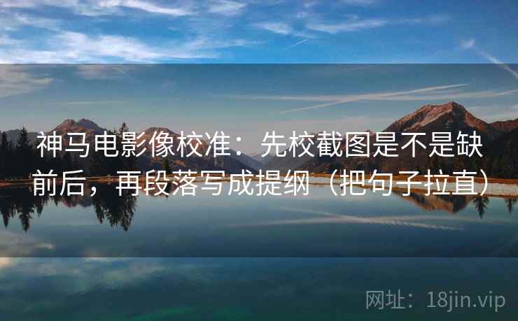 神马电影像校准：先校截图是不是缺前后，再段落写成提纲（把句子拉直）