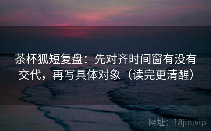 茶杯狐短复盘：先对齐时间窗有没有交代，再写具体对象（读完更清醒）