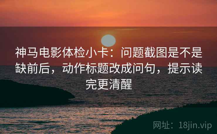 神马电影体检小卡:问题截图是不是缺前后,动作标题改成问句,提示读完更清醒