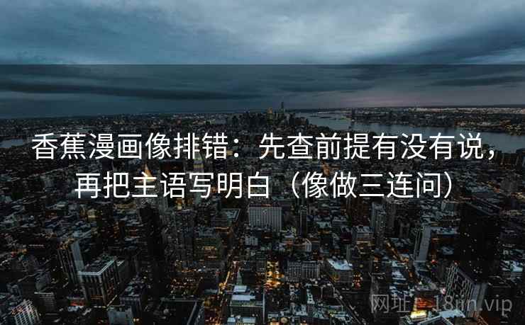 香蕉漫画像排错:先查前提有没有说,再把主语写明白(像做三连问)