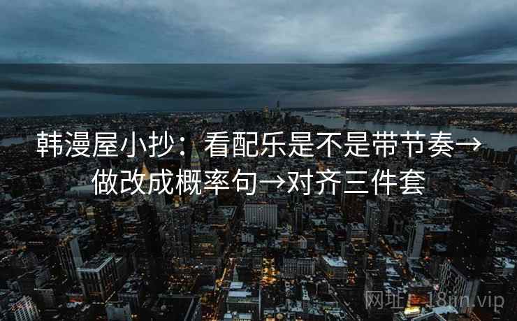 韩漫屋小抄:看配乐是不是带节奏→做改成概率句→对齐三件套