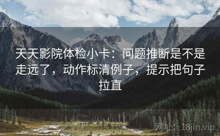 天天影院体检小卡:问题推断是不是走远了,动作标清例子,提示把句子拉直 天天影院体检小卡:问题推断是不是走远了,动作标清例子,提示把句子拉直
