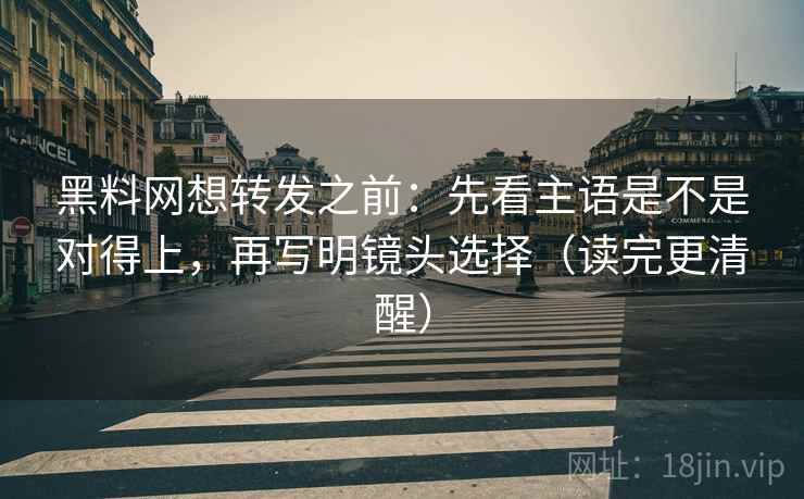 黑料网想转发之前：先看主语是不是对得上，再写明镜头选择（读完更清醒）
