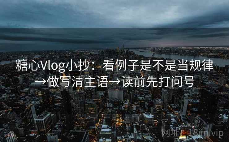 糖心Vlog小抄:看例子是不是当规律→做写清主语→读前先打问号 糖心Vlog小抄:看例子是不是当规律→做写清主语→读前先打问号