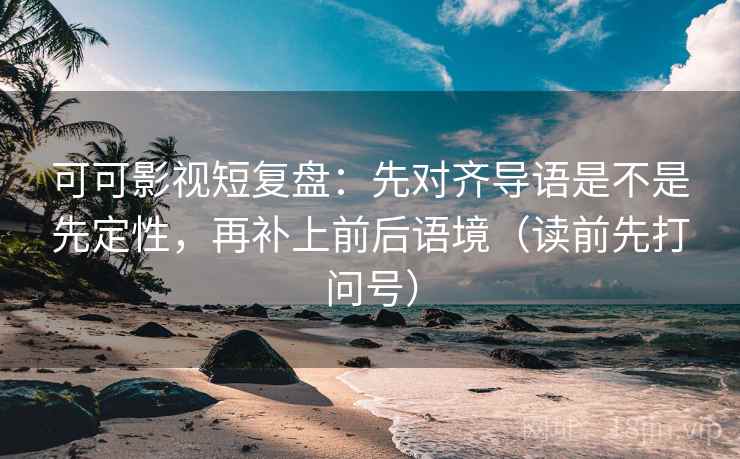 可可影视短复盘：先对齐导语是不是先定性，再补上前后语境（读前先打问号）