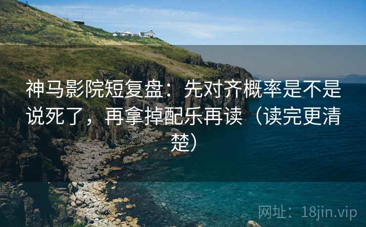 神马影院短复盘：先对齐概率是不是说死了，再拿掉配乐再读（读完更清楚）